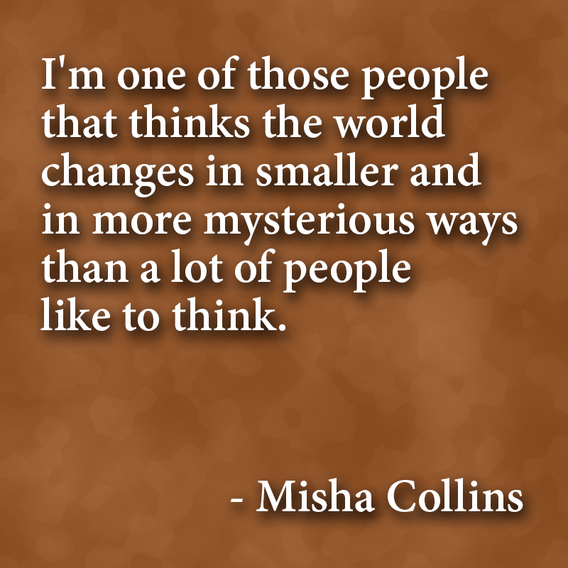 "I'm one of those people that thinks the world changes in smaller and in more mysterious ways than a lot of people like to think." - Misha Collins