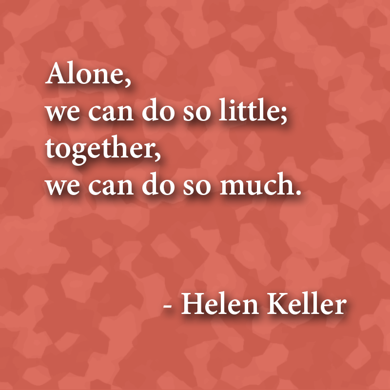 "Alone, we can do so little; together, we can do so much." - Helen Keller